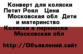 Конверт для коляски Петит Роял › Цена ­ 4 900 - Московская обл. Дети и материнство » Коляски и переноски   . Московская обл.